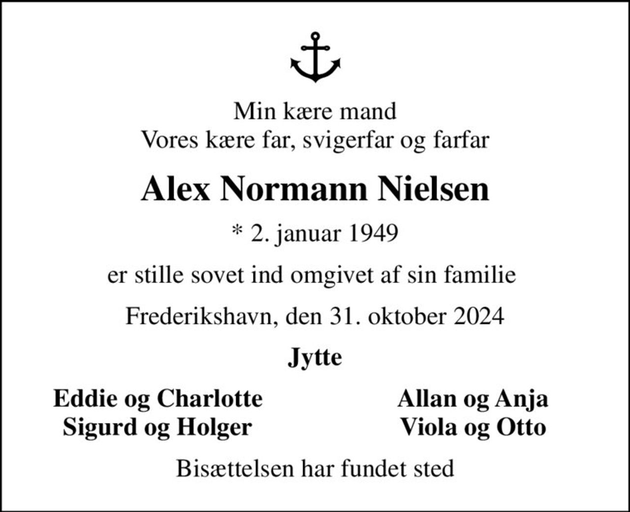 Min kære mand Vores kære far, svigerfar og farfar
Alex Normann Nielsen
* 2. januar 1949
er stille sovet ind omgivet af sin familie 
Frederikshavn, den 31. oktober 2024
Jytte
Eddie og Charlotte
Allan og Anja
Sigurd og Holger
Viola og Otto
Bisættelsen har fundet sted