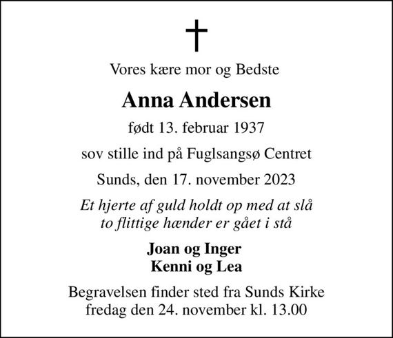 Vores kære mor og Bedste 
Anna Andersen
født 13. februar 1937
sov stille ind på Fuglsangsø Centret
Sunds, den 17. november 2023
Et hjerte af guld holdt op med at slå to flittige hænder er gået i stå
Joan og Inger  Kenni og Lea
Begravelsen finder sted fra Sunds Kirke  fredag den 24. november kl. 13.00