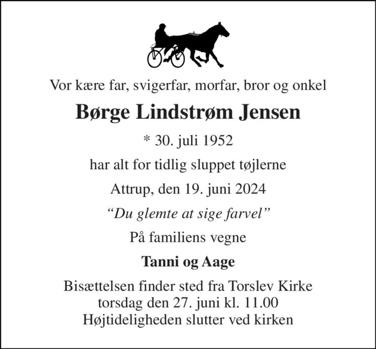 Vor kære far, svigerfar, morfar, bror og onkel 
Børge Lindstrøm Jensen 
*​ 30. juli 1952 
har alt for tidlig sluppet tøjlerne 
Attrup, den 19. juni 2024 
“Du glemte at sige farvel” 
På familiens vegne 
Tanni og Aage 
Bisættelsen​ finder sted fra Torslev Kirke​ torsdag den 27. juni​ kl. 11.00 Højtideligheden slutter ved kirken