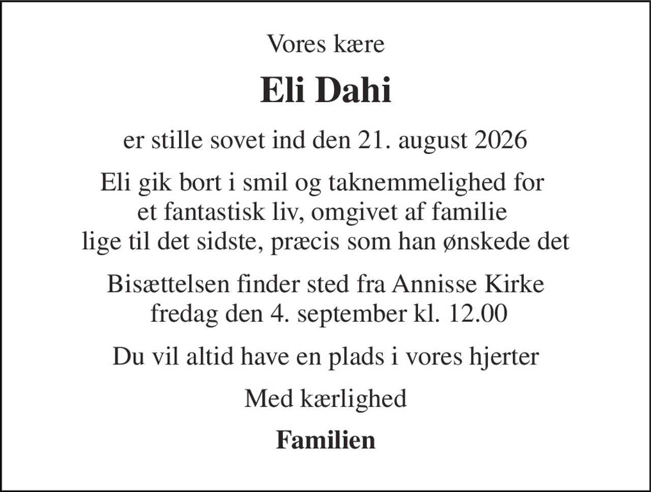 Vores kære 
Eli Dahi 
er stille sovet ind den 21. august 2026 
Eli gik bort i smil og taknemmelighed for  et fantastisk liv, omgivet af familie  lige til det sidste, præcis som han ønskede det 
Bisættelsen​ finder sted fra Annisse Kirke  fredag den 4. september​ kl. 12.00 
Du vil altid have en plads i vores hjerter 
Med kærlighed 
Familien