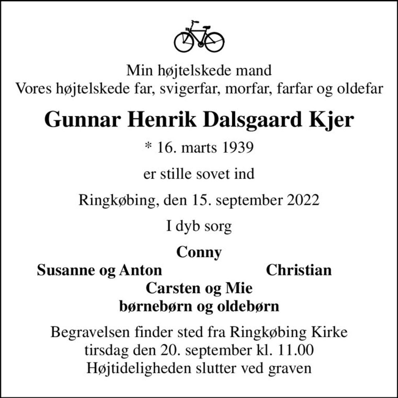Min højtelskede mand Vores højtelskede far, svigerfar, morfar, farfar og oldefar
Gunnar Henrik Dalsgaard Kjer
* 16. marts 1939
er stille sovet ind
Ringkøbing, den 15. september 2022
I dyb sorg
Conny
Susanne og Anton
Christian
Begravelsen finder sted fra Ringkøbing Kirke  tirsdag den 20. september kl. 11.00  Højtideligheden slutter ved graven