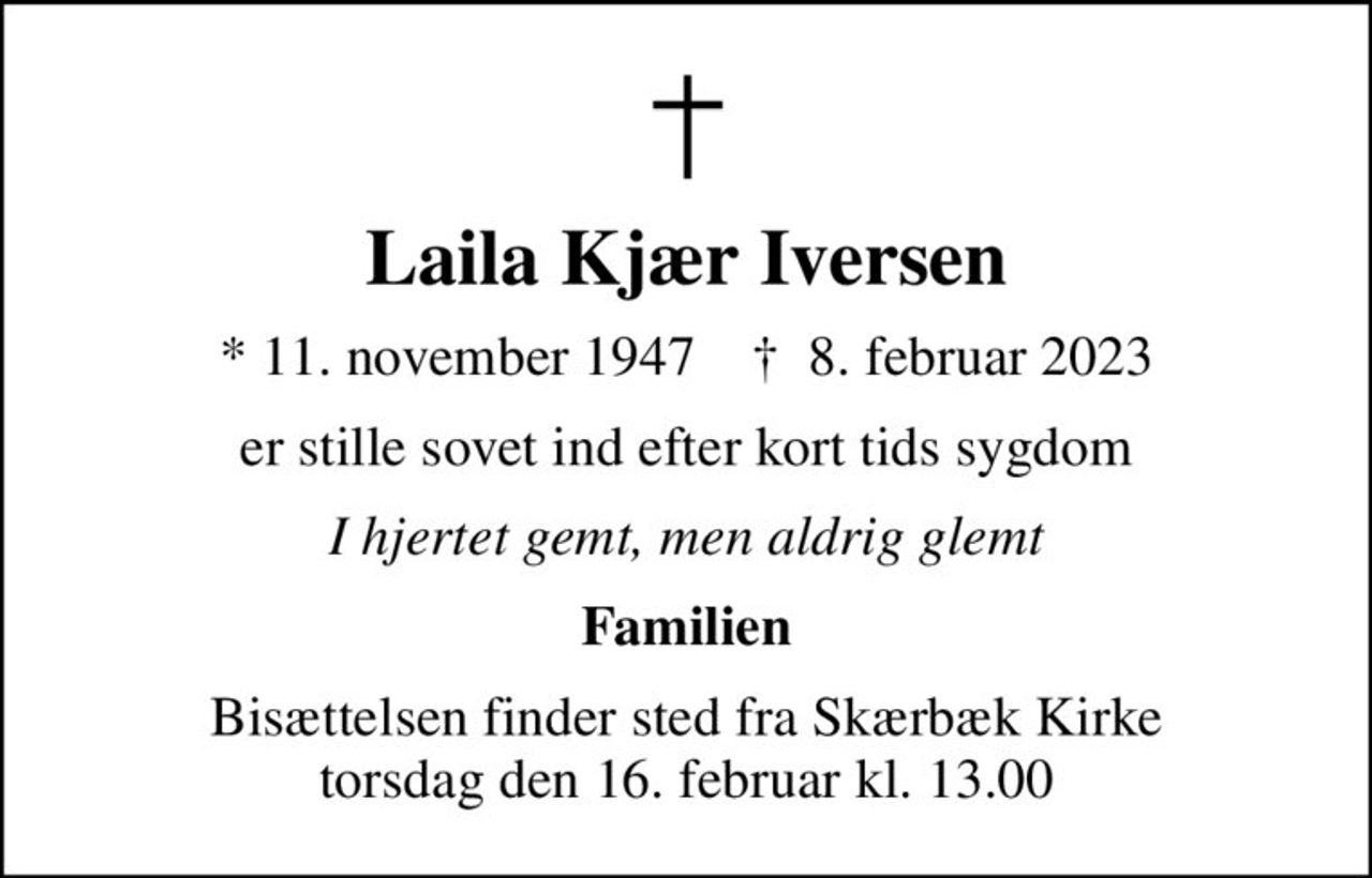 Laila Kjær Iversen
* 11. november 1947    ✝ 8. februar 2023
er stille sovet ind efter kort tids sygdom
I hjertet gemt, men aldrig glemt
Familien
Bisættelsen finder sted fra Skærbæk Kirke  torsdag den 16. februar kl. 13.00