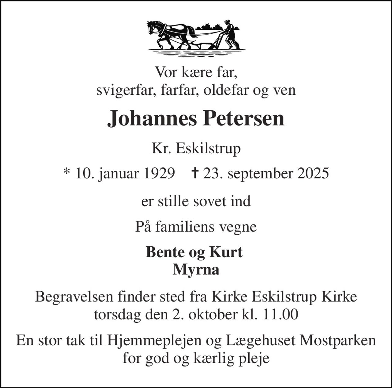 Vor kære far, svigerfar, farfar, oldefar og ven 
Johannes Petersen 
Kr. Eskilstrup 
*​ 10. januar 1929​    ✝​ 23. september 2025 
er stille sovet ind 
På familiens vegne 
Bente og Kurt  Myrna 
Begravelsen​ finder sted fra Kirke Eskilstrup Kirke​ torsdag den 2. oktober​ kl. 11.00 
En stor tak til Hjemmeplejen og Lægehuset Mostparken for god og kærlig pleje