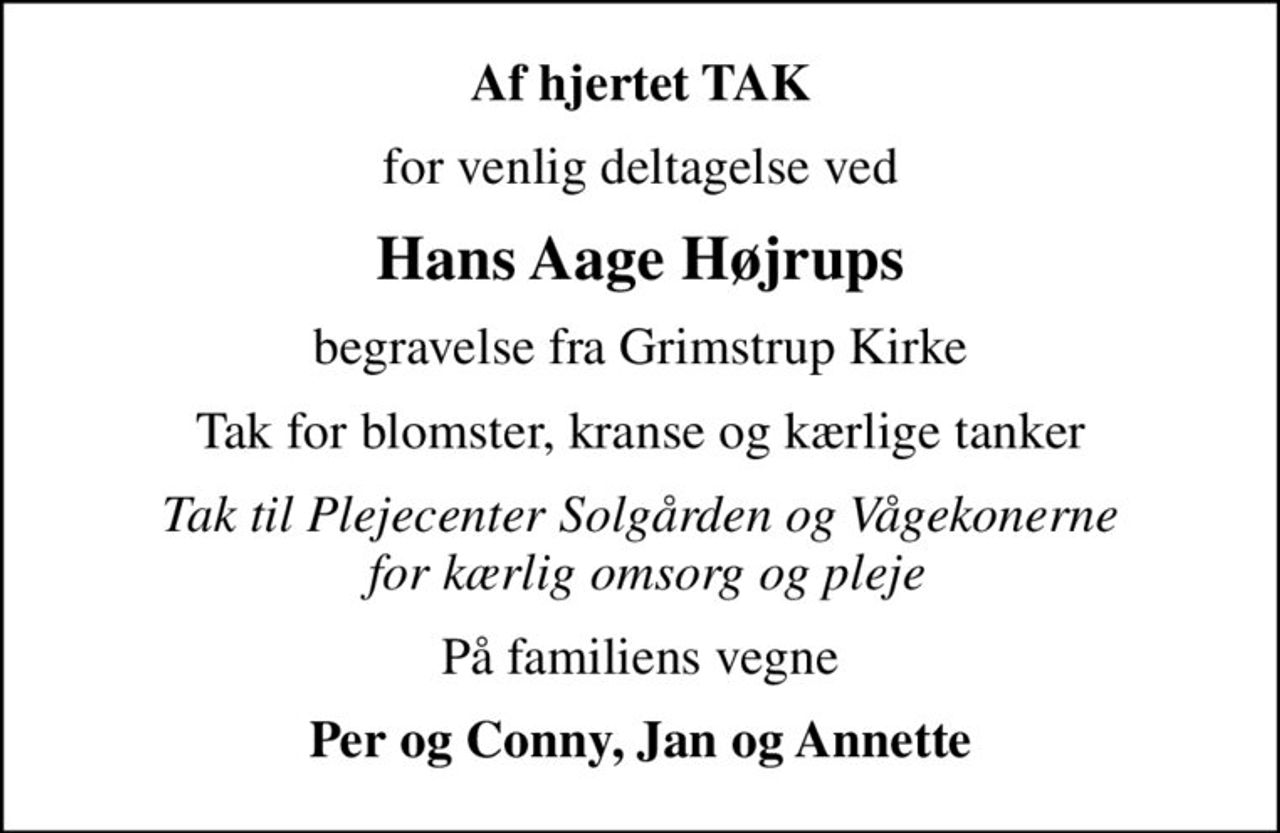 Af hjertet TAK
for venlig deltagelse ved
Hans Aage Højrups
begravelse fra Grimstrup Kirke
Tak for blomster, kranse og kærlige tanker
Tak til Plejecenter Solgården og Vågekonerne  for kærlig omsorg og pleje
På familiens vegne
Per og Conny, Jan og Annette
