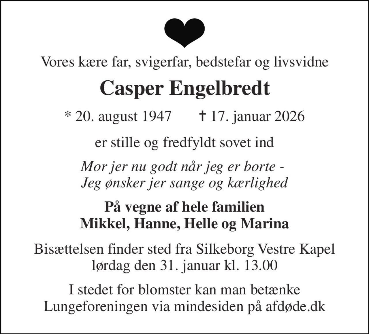 Vores kære far, svigerfar, bedstefar og livsvidne 
Casper Engelbredt 
*​ 20. august 1947​ 
✝​ 17. januar 2026​ 
er stille og fredfyldt sovet ind 
Mor jer nu godt når jeg er borte -  Jeg ønsker jer sange og kærlighed 
På vegne af hele familien Mikkel, Hanne, Helle og Marina 
Bisættelsen​ finder sted fra Silkeborg Vestre Kapel lørdag den 31. januar​ kl. 13.00 
I stedet for blomster kan man betænke Lungeforeningen via mindesiden på afdøde.dk