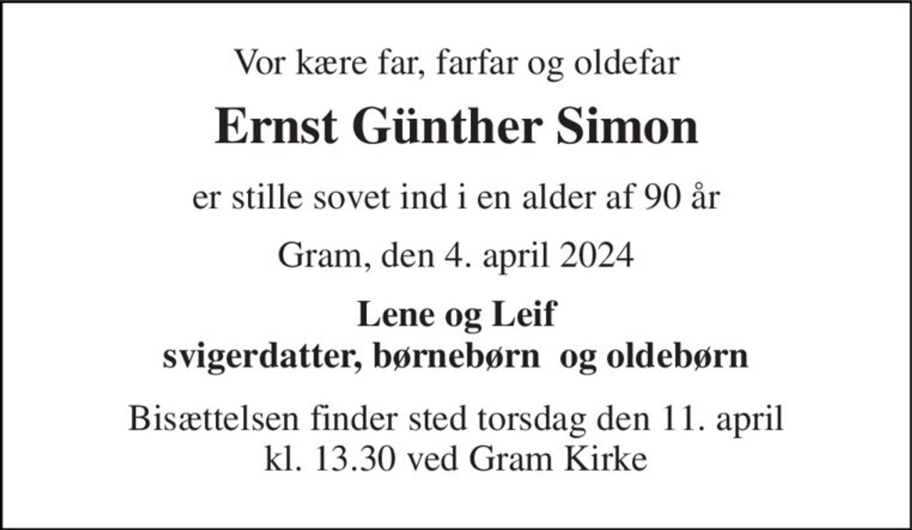 Vor kære far, farfar og oldefar 
Ernst Günther Simon 
er stille sovet ind i en alder af 90 år 
Gram, den 4. april 2024 
Lene og Leif svigerdatter, børnebørn  og oldebørn 
Bisættelsen finder sted torsdag den 11. april kl. 13.30 ved Gram Kirke