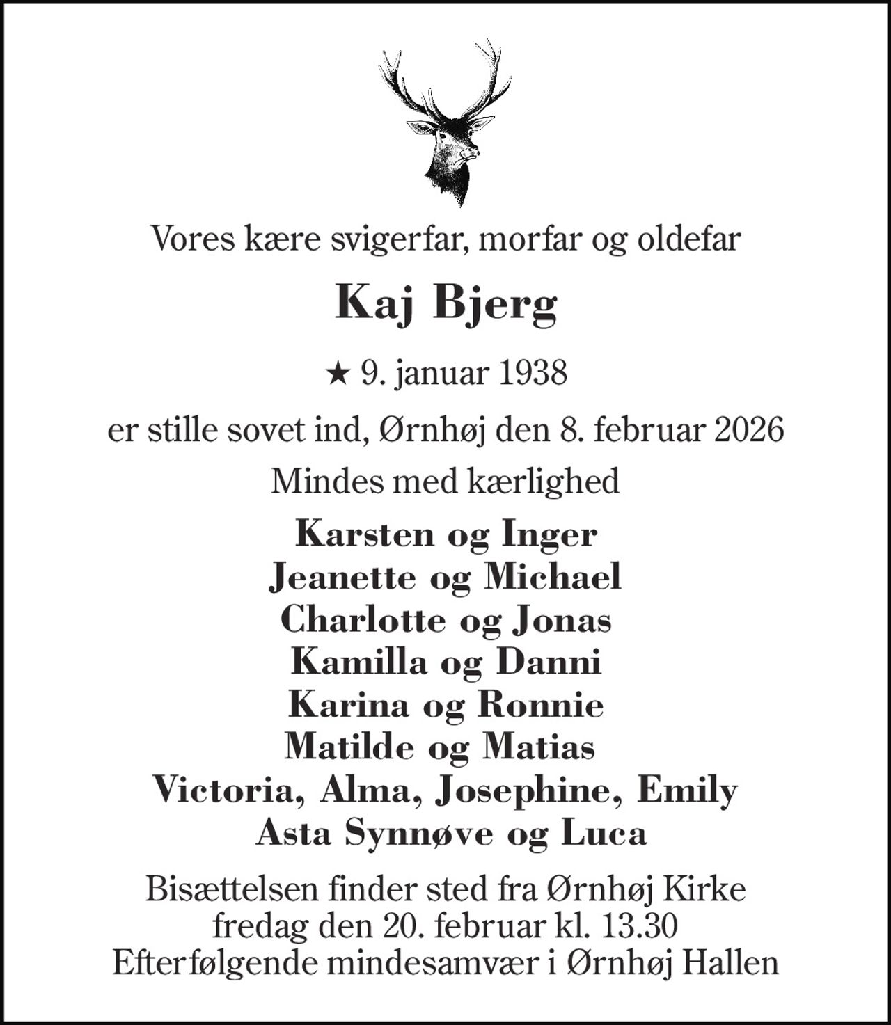 Vores kære svigerfar, morfar og oldefar 
Kaj Bjerg 
★ 9. januar 1938 
er stille sovet ind, Ørnhøj den 8. februar 2026 
Mindes med kærlighed 
Karsten og Inger Jeanette og Michael Charlotte og Jonas Kamilla og Danni Karina og Ronnie Matilde og Matias  Victoria, Alma, Josephine, Emily  Asta Synnøve og Luca 
Bisættelsen finder sted fra Ørnhøj Kirke fredag den 20. februar kl. 13.30 Efterfølgende mindesamvær i Ørnhøj Hallen