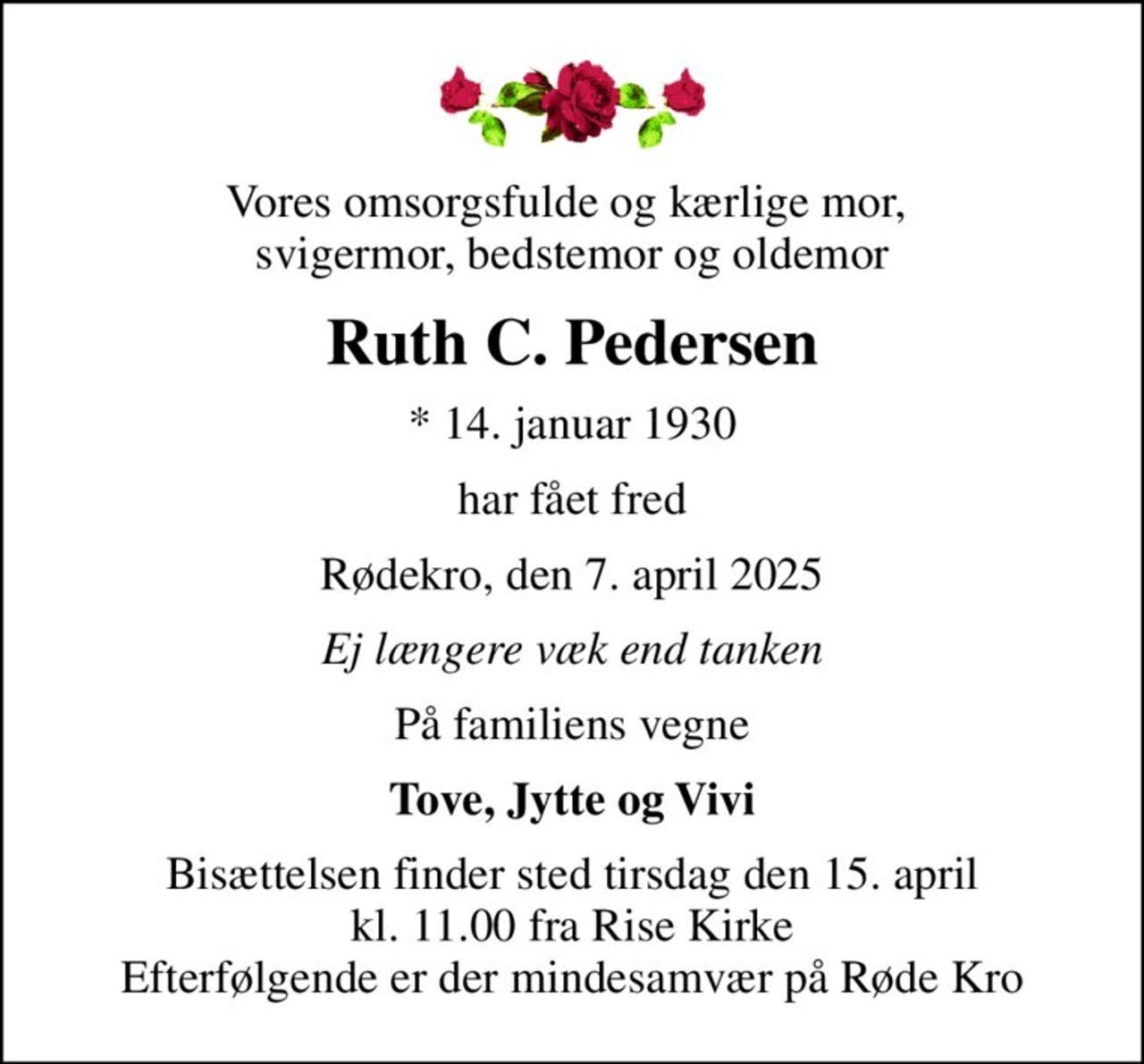Vores omsorgsfulde og kærlige mor,  svigermor, bedstemor og oldemor
Ruth C. Pedersen
* 14. januar 1930
har fået fred
Rødekro, den 7. april 2025
Ej længere væk end tanken
På familiens vegne
Tove, Jytte og Vivi
Bisættelsen finder sted tirsdag den 15. april kl. 11.00 fra Rise Kirke Efterfølgende er der mindesamvær på Røde Kro