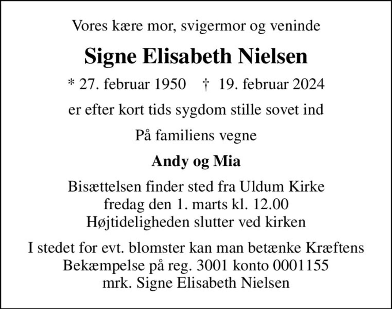 Vores kære mor, svigermor og veninde
Signe Elisabeth Nielsen
* 27. februar 1950    ✝ 19. februar 2024
er efter kort tids sygdom stille sovet ind
På familiens vegne
Andy og Mia
Bisættelsen finder sted fra Uldum Kirke  fredag den 1. marts kl. 12.00  Højtideligheden slutter ved kirken
I stedet for evt. blomster kan man betænke
					Kræftens Bekæmpelse reg.3001konto0001155mrk. Signe Elisabeth
					Nielsen
I stedet for evt. blomster kan man betænke Kræftens Bekæmpelse på reg. 3001 konto 0001155 mrk. Signe Elisabeth Nielsen