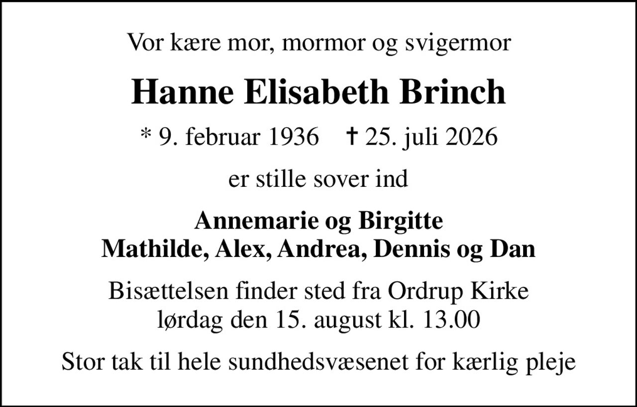 Vor kære mor, mormor og svigermor
Hanne Elisabeth Brinch
* 9. februar 1936    ✝ 25. juli 2026
er stille sover ind
Annemarie og Birgitte Mathilde, Alex, Andrea, Dennis og Dan
Bisættelsen finder sted fra Ordrup Kirke  lørdag den 15. august kl. 13.00 
Stor tak til hele sundhedsvæsenet for kærlig pleje