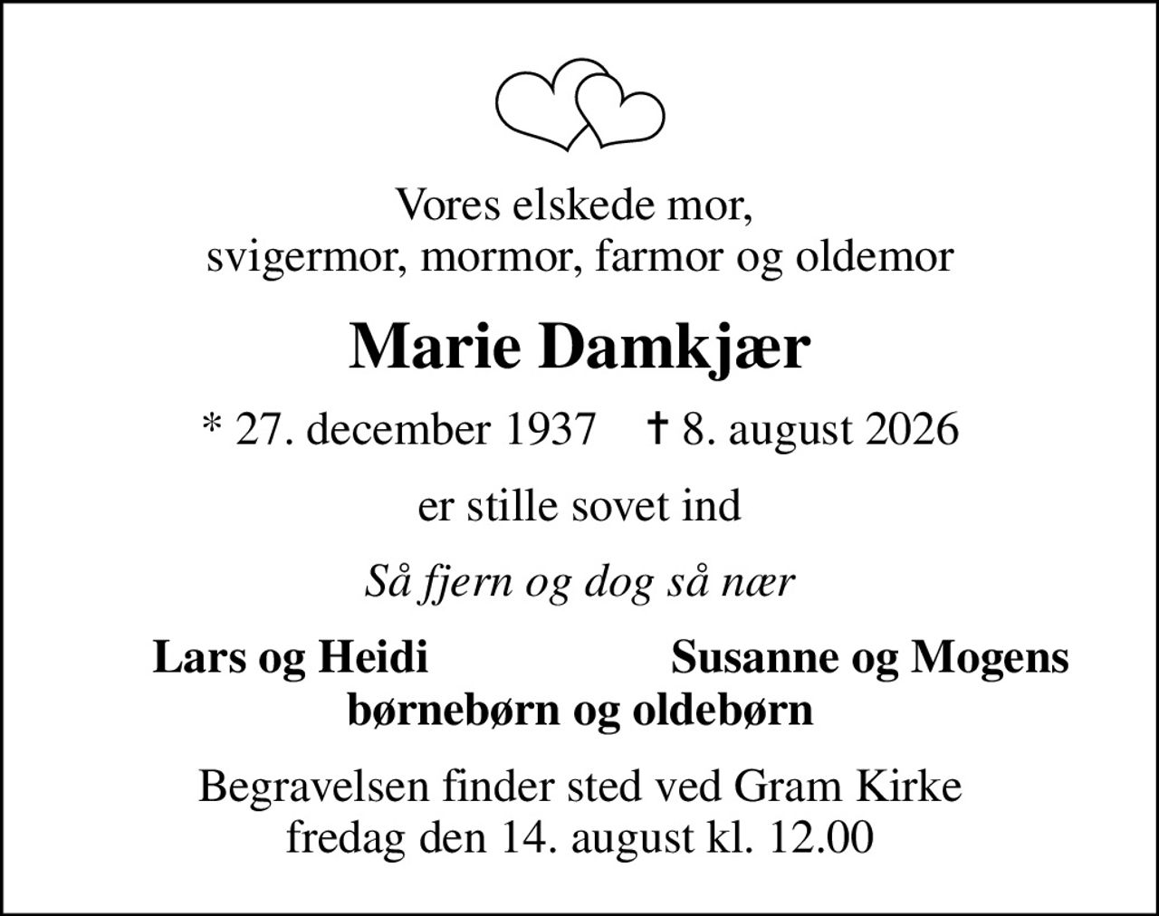 Vores elskede mor,  svigermor, mormor, farmor og oldemor
Marie Damkjær
* 27. december 1937    ✝ 8. august 2026
er stille sovet ind
Så fjern og dog så nær
Lars og Heidi
Susanne og Mogens
Begravelsen finder sted ved Gram Kirke  fredag den 14. august kl. 12.00