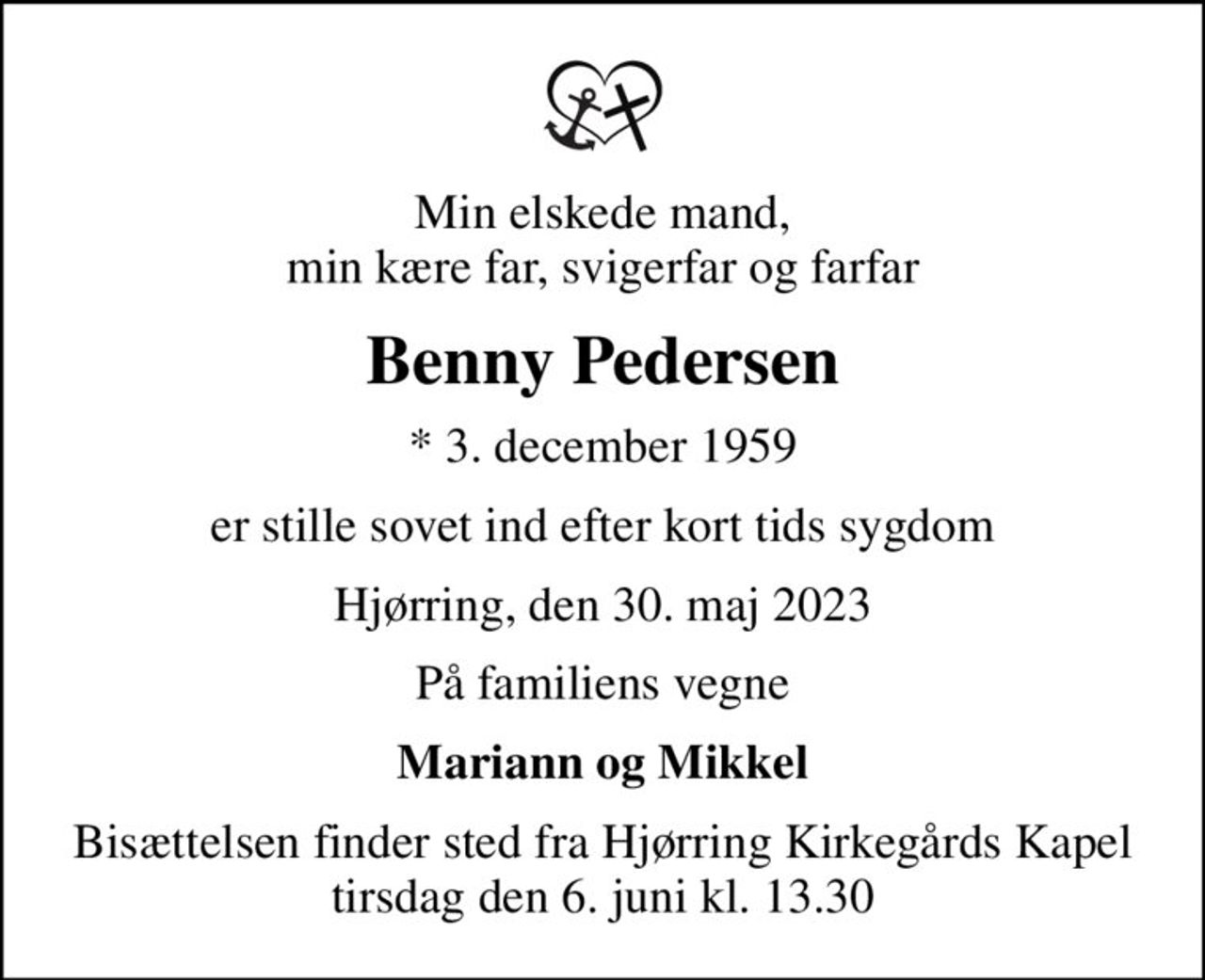 Min elskede mand, min kære far, svigerfar og farfar
Benny Pedersen
* 3. december 1959
er stille sovet ind efter kort tids sygdom
Hjørring, den 30. maj 2023
På familiens vegne
Mariann og Mikkel
Bisættelsen finder sted fra Hjørring Kirkegårds Kapel  tirsdag den 6. juni kl. 13.30