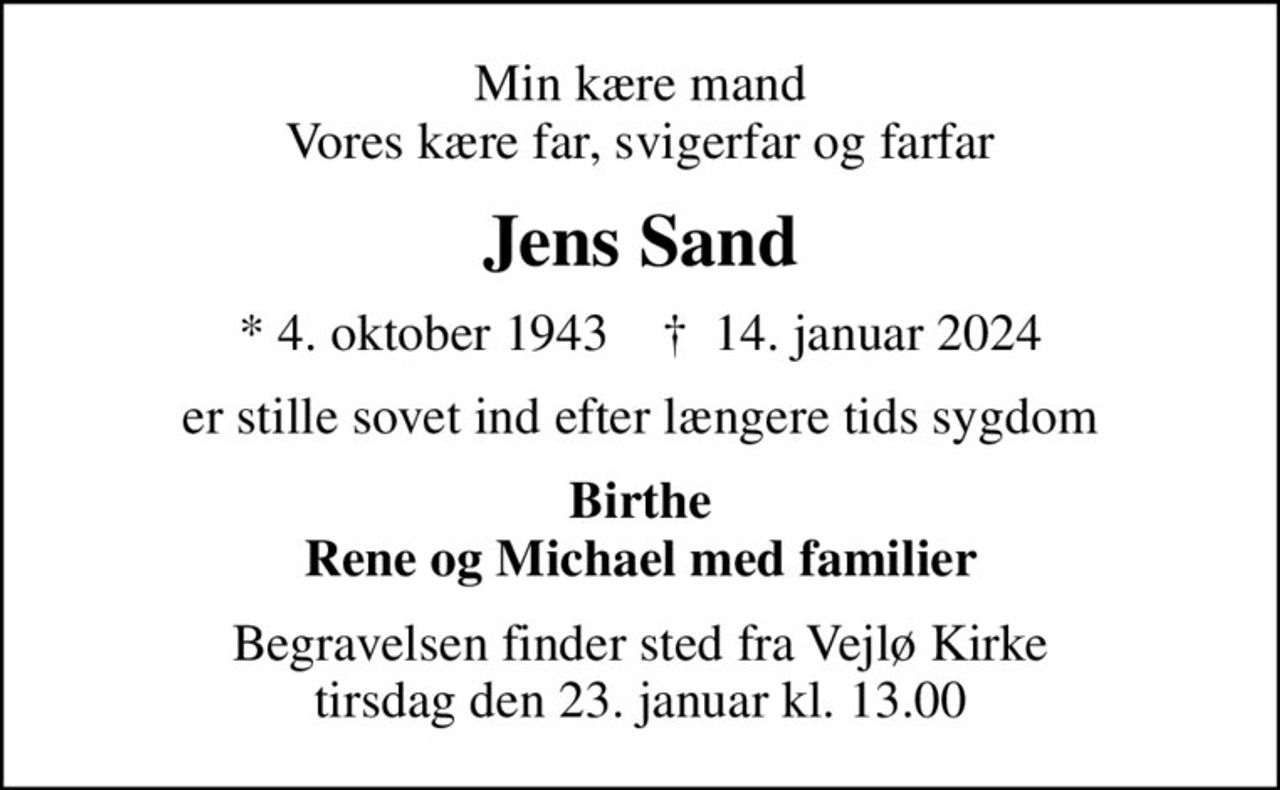 Min kære mand Vores kære far, svigerfar og farfar
Jens Sand
* 4. oktober 1943    ✝ 14. januar 2024
er stille sovet ind efter længere tids sygdom
Birthe Rene og Michael med familier
Begravelsen finder sted fra Vejlø Kirke  tirsdag den 23. januar kl. 13.00