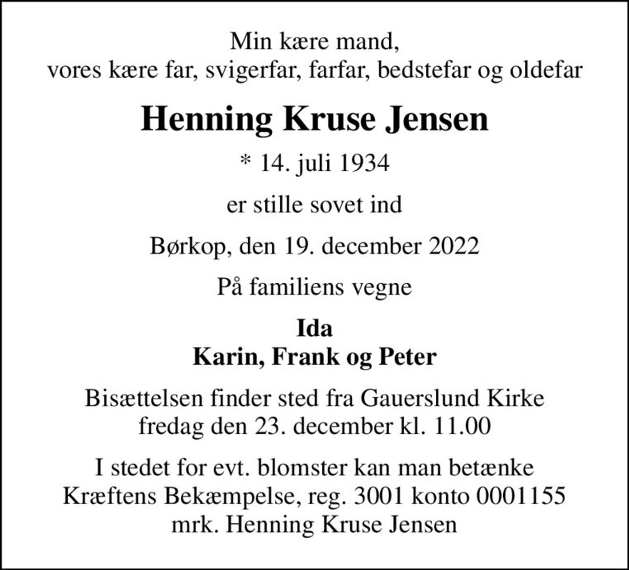 Min kære mand, vores kære far, svigerfar, farfar, bedstefar og oldefar
Henning Kruse Jensen
* 14. juli 1934
er stille sovet ind
Børkop, den 19. december 2022
På familiens vegne
Ida Karin, Frank og Peter
Bisættelsen finder sted fra Gauerslund Kirke  fredag den 23. december kl. 11.00 
I stedet for evt. blomster kan man betænke
					Kræftens Bekæmpelse reg.3001konto0001155mrk. Henning Kruse
					Jensen