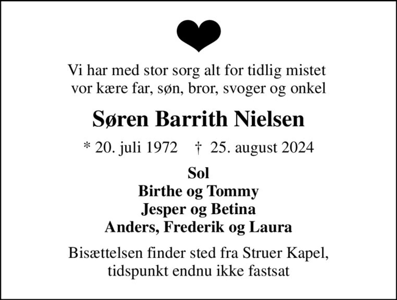 Vi har med stor sorg alt for tidlig mistet  vor kære far, søn, bror, svoger og onkel
Søren Barrith Nielsen
* 20. juli 1972    ✝ 25. august 2024
Sol Birthe og Tommy Jesper og Betina Anders, Frederik og Laura
Bisættelsen finder sted fra Struer Kapel, tidspunkt endnu ikke fastsat