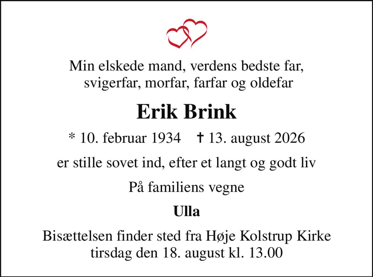 Min elskede mand, verdens bedste far,  svigerfar, morfar, farfar og oldefar
Erik Brink
* 10. februar 1934    ✝ 13. august 2026
er stille sovet ind, efter et langt og godt liv
På familiens vegne
Ulla
Bisættelsen finder sted fra Høje Kolstrup Kirke  tirsdag den 18. august kl. 13.00