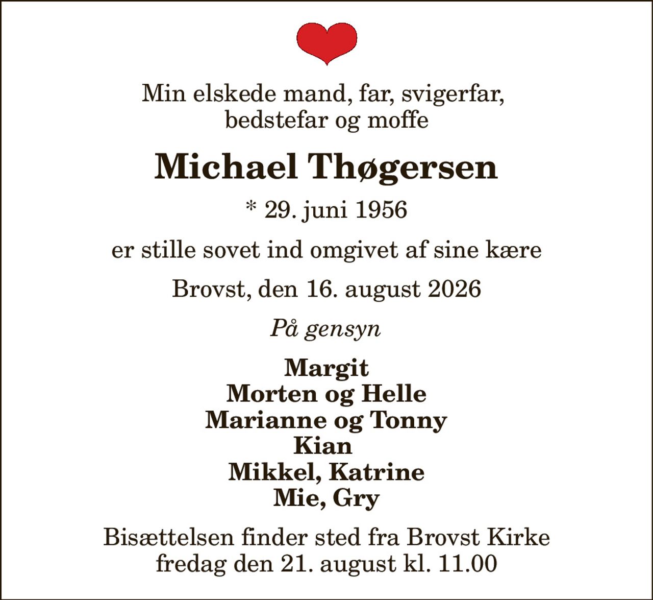 Min elskede mand, far, svigerfar,  bedstefar og moffe
Michael Thøgersen
* 29. juni 1956
er stille sovet ind omgivet af sine kære
Brovst, den 16. august 2026
På gensyn
Margit Morten og Helle Marianne og Tonny Kian  Mikkel, Katrine Mie, Gry
Bisættelsen finder sted fra Brovst Kirke  fredag den 21. august kl. 11.00
