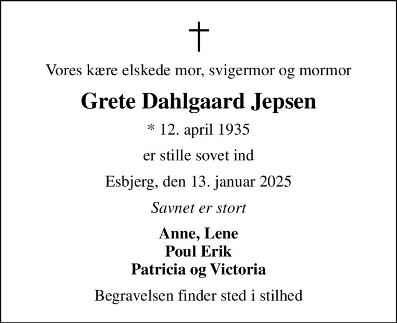 Vores kære elskede mor, svigermor og mormor
Grete Dahlgaard Jepsen
* 12. april 1935
er stille sovet ind
Esbjerg, den 13. januar 2025
Savnet er stort
Anne, Lene Poul Erik Patricia og Victoria
Begravelsen finder sted i stilhed