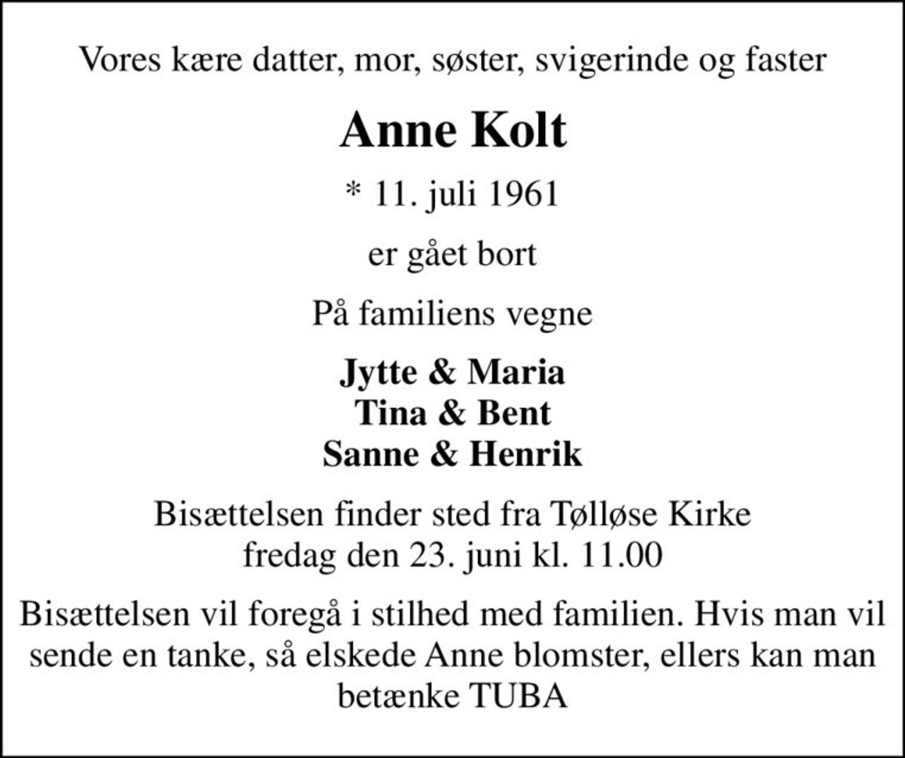 Vores kære datter, mor, søster, svigerinde og faster
Anne Kolt
* 11. juli 1961
er gået bort
På familiens vegne
Jytte & Maria Tina & Bent Sanne & Henrik
Bisættelsen finder sted fra Tølløse Kirke  fredag den 23. juni kl. 11.00 
Bisættelsen vil foregå i stilhed med familien. Hvis man vil sende en tanke, så elskede Anne blomster, ellers kan man betænke TUBA