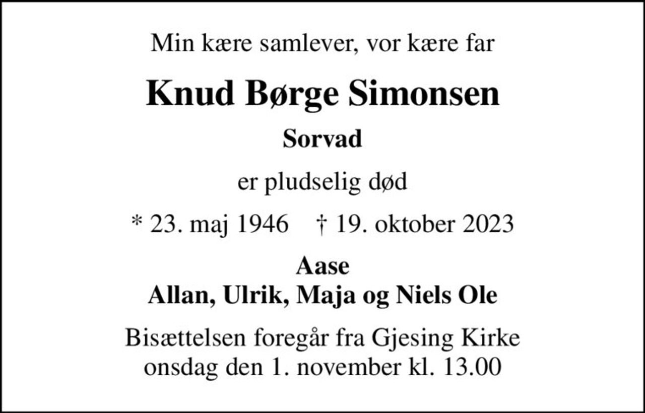 Min kære samlever, vor kære far
Knud Børge Simonsen
Sorvad
er pludselig død
* 23. maj 1946    ✝ 19. oktober 2023
Aase Allan, Ulrik, Maja og Niels Ole
Bisættelsen foregår fra Gjesing Kirke  onsdag den 1. november kl. 13.00