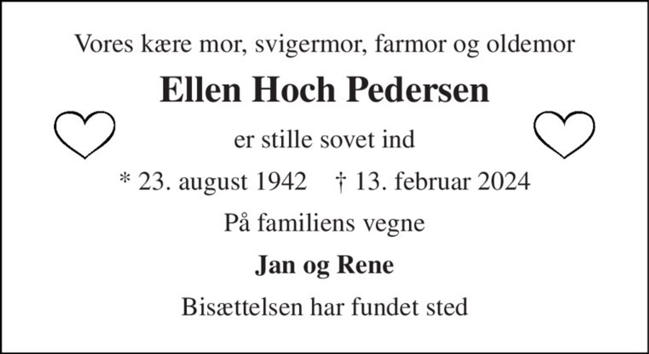 Vores kære mor, svigermor, farmor og oldemor 
Ellen Hoch Pedersen 
er stille sovet ind 
* 23. august 1942    † 13. februar 2024 
På familiens vegne 
Jan og Rene 
Bisættelsen har fundet sted