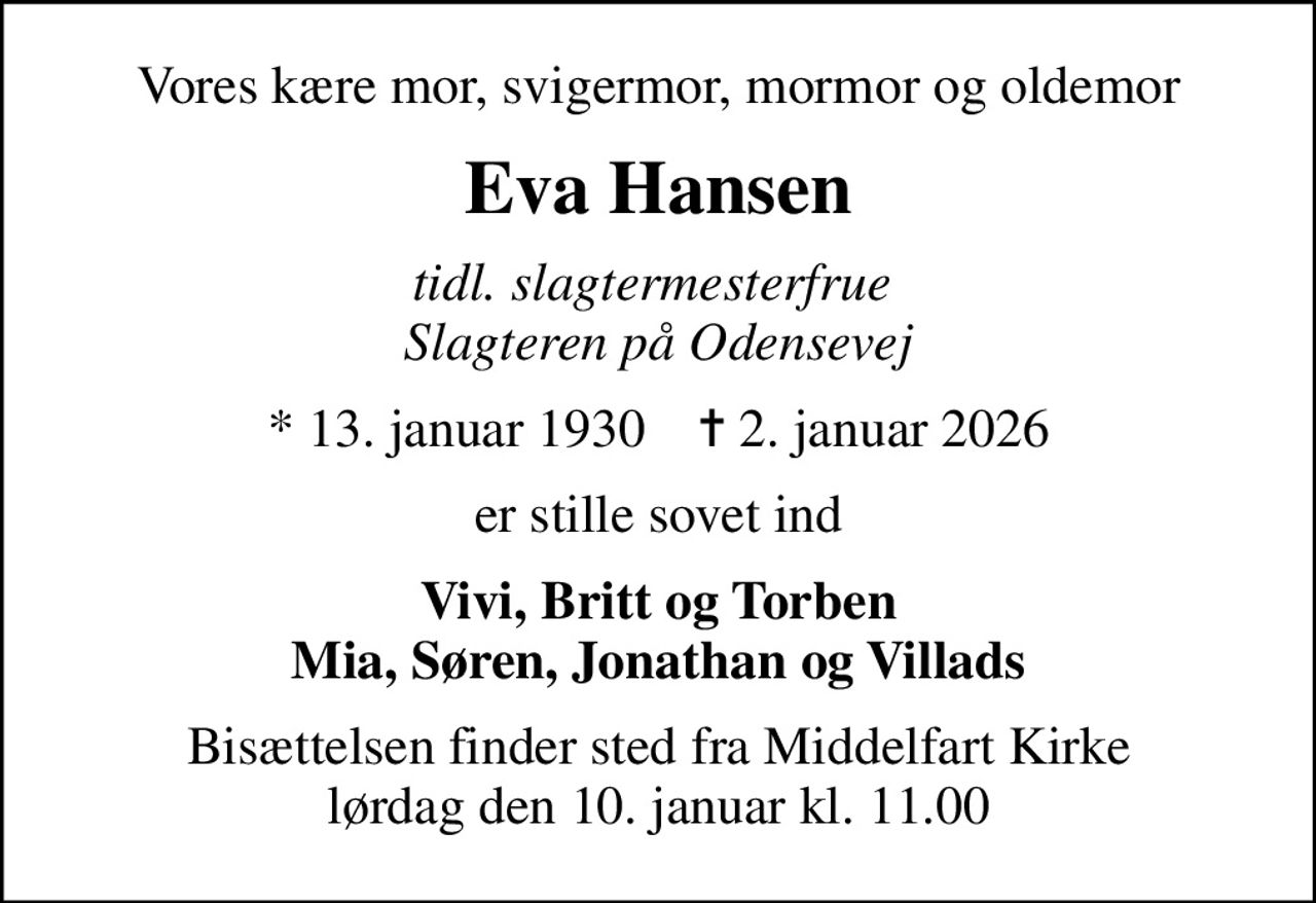Vores kære mor, svigermor, mormor og oldemor
Eva Hansen
tidl. slagtermesterfrue  Slagteren på Odensevej
* 13. januar 1930    ✝ 2. januar 2026
er stille sovet ind
Vivi, Britt og Torben Mia, Søren, Jonathan og Villads
Bisættelsen finder sted fra Middelfart Kirke  lørdag den 10. januar kl. 11.00