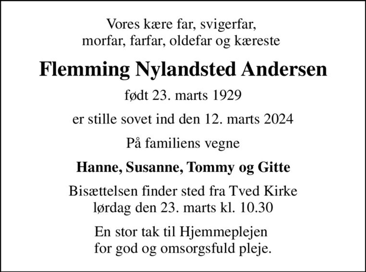 Vores kære far, svigerfar,  morfar, farfar, oldefar og kæreste 
Flemming Nylandsted Andersen
født 23. marts 1929
er stille sovet ind den 12. marts 2024
På familiens vegne
Hanne, Susanne, Tommy og Gitte
Bisættelsen finder sted fra Tved Kirke  lørdag den 23. marts kl. 10.30 
En stor tak til Hjemmeplejen  for god og omsorgsfuld pleje.