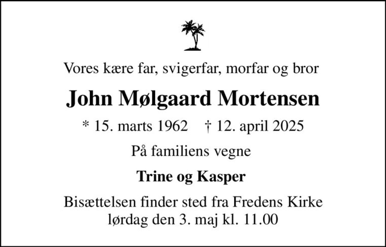 Vores kære far, svigerfar, morfar og bror 
John Mølgaard Mortensen
* 15. marts 1962    ✝ 12. april 2025
På familiens vegne 
Trine og Kasper 
Bisættelsen finder sted fra Fredens Kirke  lørdag den 3. maj kl. 11.00