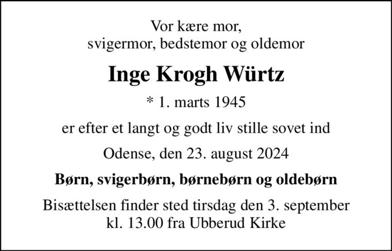 Vor kære mor, svigermor, bedstemor og oldemor
Inge Krogh Würtz
* 1. marts 1945
er efter et langt og godt liv stille sovet ind
Odense, den 23. august 2024
Børn, svigerbørn, børnebørn og oldebørn
Bisættelsen finder sted tirsdag den 3. september kl. 13.00 fra Ubberud Kirke