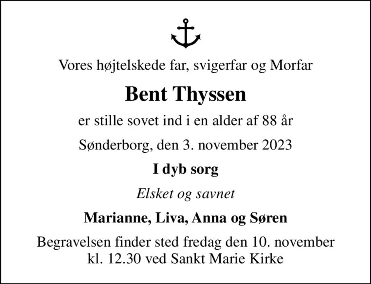 Vores højtelskede far, svigerfar og Morfar
Bent Thyssen
er stille sovet ind i en alder af 88 år
Sønderborg, den 3. november 2023
I dyb sorg
Elsket og savnet
Marianne, Liva, Anna og Søren
Begravelsen finder sted fredag den 10. november kl. 12.30 ved Sankt Marie Kirke