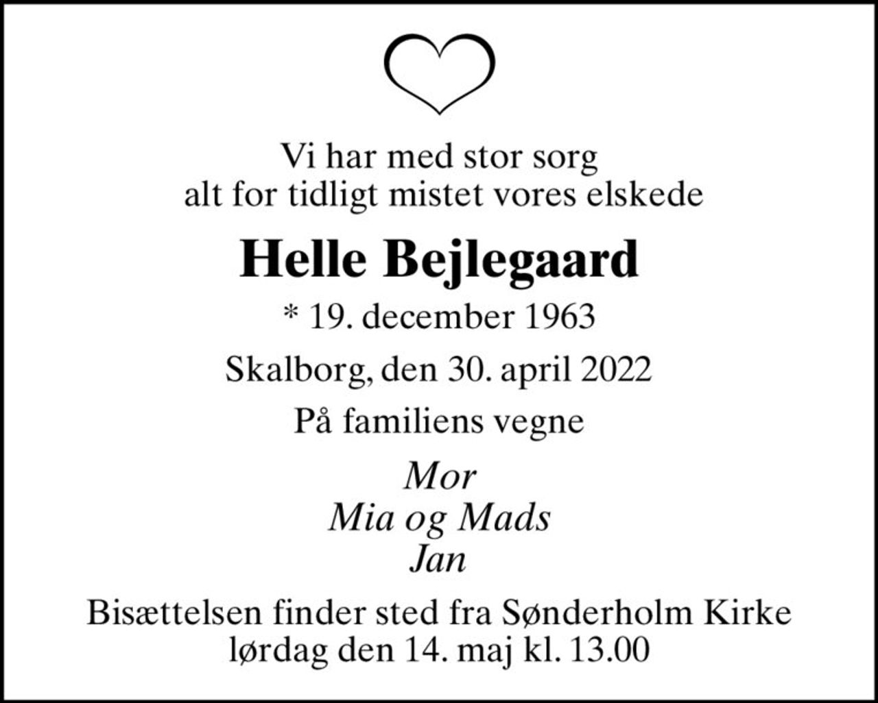 Vi har med stor sorg  alt for tidligt mistet vores elskede
Helle Bejlegaard
* 19. december 1963
Skalborg, den 30. april 2022
På familiens vegne
Mor Mia og Mads Jan
Bisættelsen finder sted fra Sønderholm Kirke  lørdag den 14. maj kl. 13.00