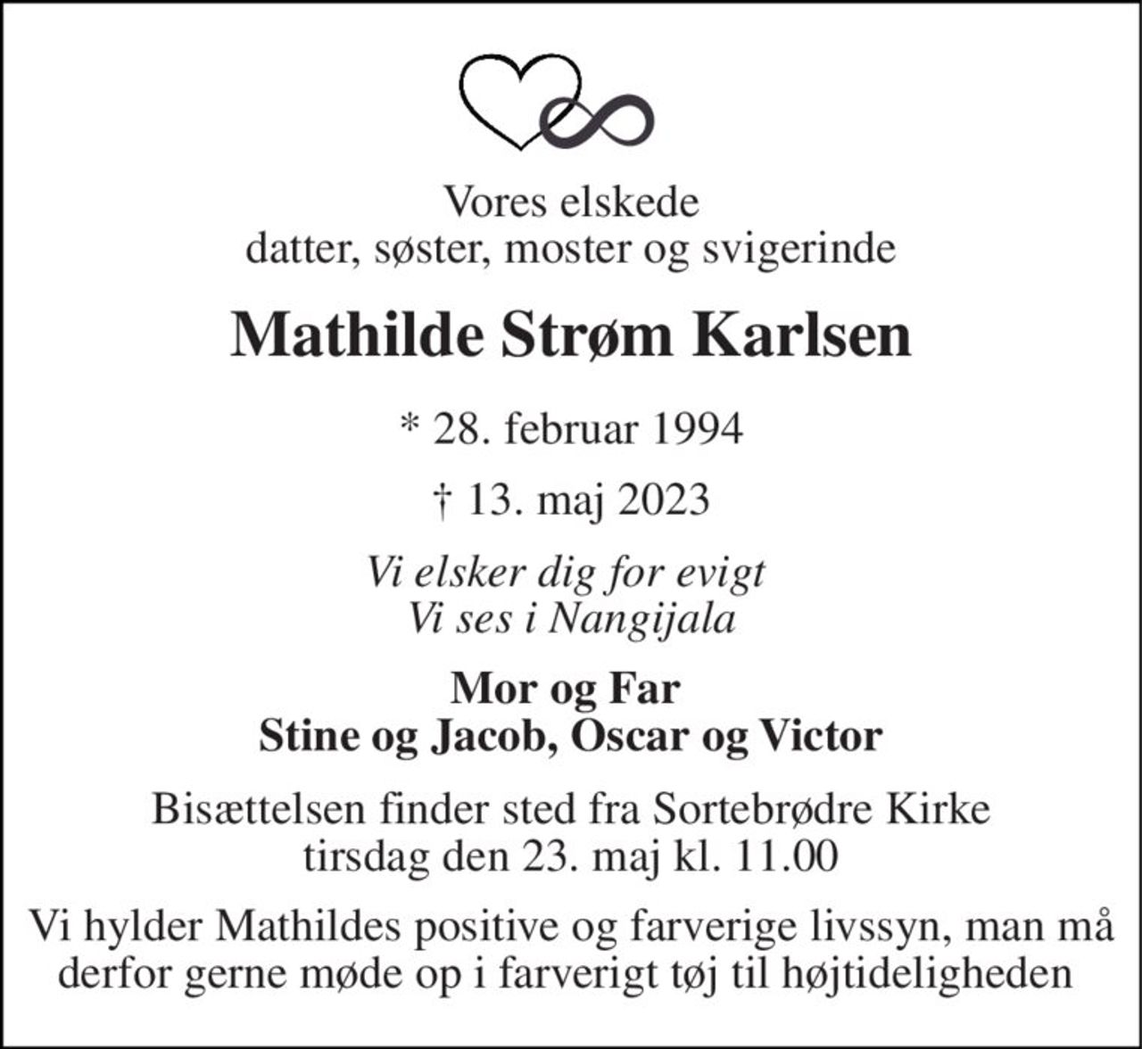 Vores elskede datter, søster, moster og svigerinde 
Mathilde Strøm Karlsen 
*​ 28. februar 1994 
†​ 13. maj 2023​ 
Vi elsker dig for evigt  Vi ses i Nangijala 
Mor og Far  Stine og Jacob, Oscar og Victor 
Bisættelsen​ finder sted fra Sortebrødre Kirke​ tirsdag den 23. maj​ kl. 11.00 
Vi hylder Mathildes positive og farverige livssyn, man må derfor gerne møde op i farverigt tøj til højtideligheden