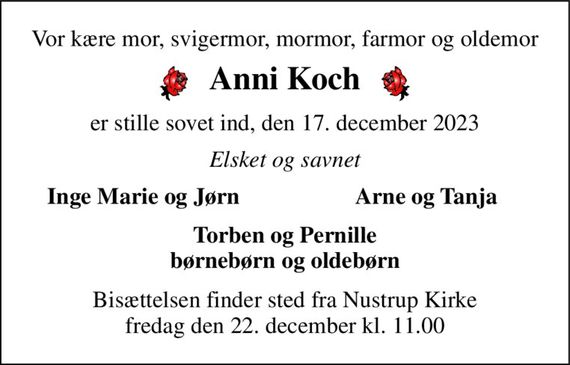 Vor kære mor, svigermor, mormor, farmor og oldemor 
Anni Koch 
er stille sovet ind, den 17. december 2023 
Elsket og savnet 
Inge Marie og Jørn 
Arne og Tanja 
Torben og Pernille børnebørn og oldebørn 
Bisættelsen&#x200B; finder sted fra Nustrup Kirke&#x200B; fredag den 22. december&#x200B; kl. 11.00