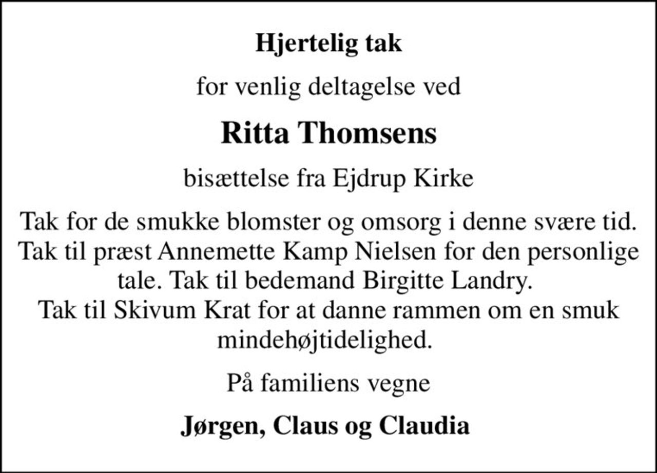 Hjertelig tak
for venlig deltagelse ved
Ritta Thomsens
bisættelse fra Ejdrup Kirke
Tak for de smukke blomster og omsorg i denne svære tid. Tak til præst Annemette Kamp Nielsen for den personlige tale. Tak til bedemand Birgitte Landry.  Tak til Skivum Krat for at danne rammen om en smuk mindehøjtidelighed. 
På familiens vegne
Jørgen, Claus og Claudia
