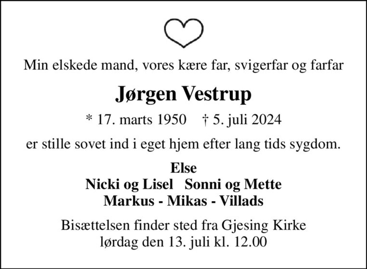 Min elskede mand, vores kære far, svigerfar og farfar
Jørgen Vestrup
* 17. marts 1950    ✝ 5. juli 2024
er stille sovet ind i eget hjem efter lang tids sygdom.
Else Nicki og Lisel   Sonni og Mette Markus - Mikas - Villads
Bisættelsen finder sted fra Gjesing Kirke  lørdag den 13. juli kl. 12.00