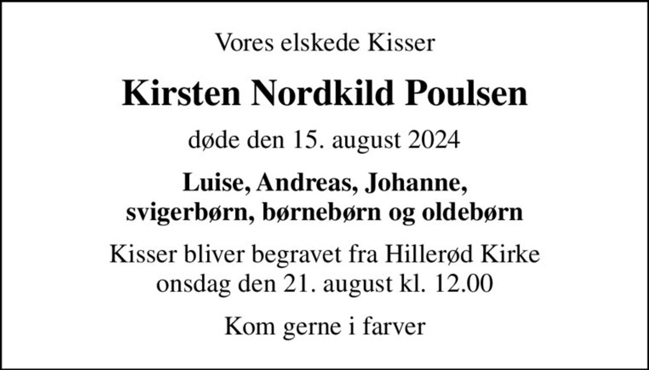 Vores elskede Kisser
Kirsten Nordkild Poulsen
døde den 15. august 2024
Luise, Andreas, Johanne, svigerbørn, børnebørn og oldebørn
Kisser bliver begravet fra Hillerød Kirke onsdag den 21. august kl. 12.00
Kom gerne i farver