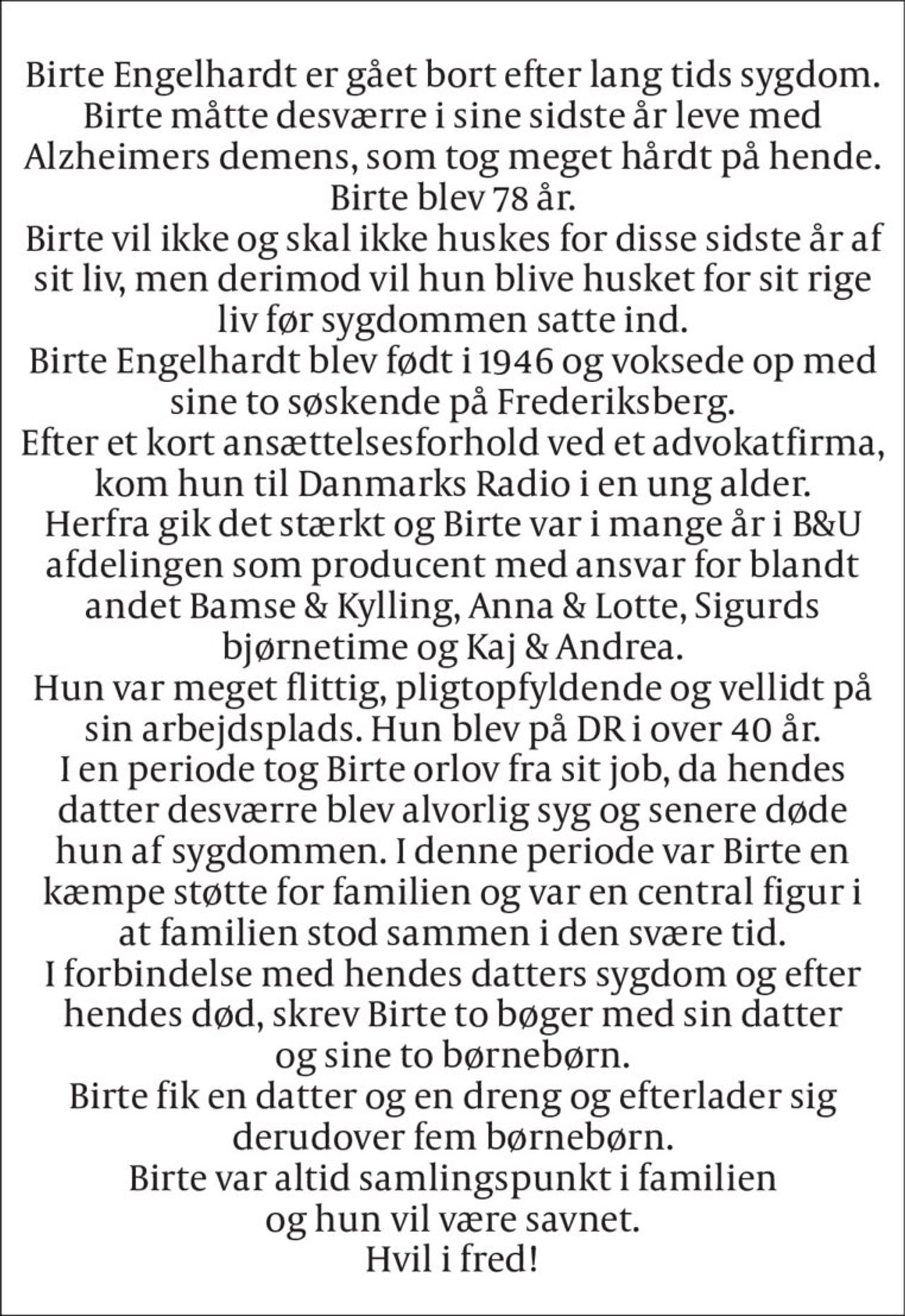 ANNONCE 
Birte Engelhardt er gået bort efter lang tids sygdom. Birte måtte desværre i sine sidste år leve med Alzheimers demens, som tog meget hårdt på hende. Birte blev 78 år. Birte vil ikke og skal ikke huskes for disse sidste år af sit liv, men derimod vil hun blive husket for sit rige liv før sygdommen satte ind. Birte Engelhardt blev født i 1946 og voksede op med sine to søskende på Frederiksberg. Efter et kort ansættelsesforhold ved et advokatfirma, kom hun til Danmarks Radio i en ung alder. Herfra gik det stærkt og Birte var i mange år i B&U afdelingen som producent med ansvar for blandt andet Bamse & Kylling, Anna & Lotte, Sigurds bjørnetime og Kaj & Andrea. Hun var meget flittig, pligtopfyldende og vellidt på sin arbejdsplads. Hun blev på DR i over 40 år. I en periode tog Birte orlov fra sit job, da hendes datter desværre blev alvorlig syg og senere døde hun af sygdommen. I denne periode var Birte en kæmpe støtte for familien og var en central figur i at familien stod sammen i den svære tid. I forbindelse med hendes datters sygdom og efter hendes død, skrev Birte to bøger med sin datter og sine to børnebørn. Birte fik en datter og en dreng og efterlader sig derudover fem børnebørn. Birte var altid samlingspunkt i familien og hun vil være savnet. Hvil i fred!