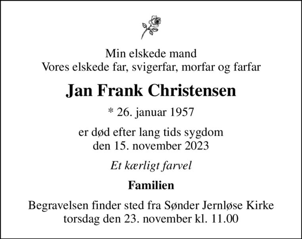 Min elskede mand Vores elskede far, svigerfar, morfar og farfar
Jan Frank Christensen
* 26. januar 1957
er død efter lang tids sygdom den 15. november 2023
Et kærligt farvel
Familien
Begravelsen finder sted fra Sønder Jernløse Kirke  torsdag den 23. november kl. 11.00