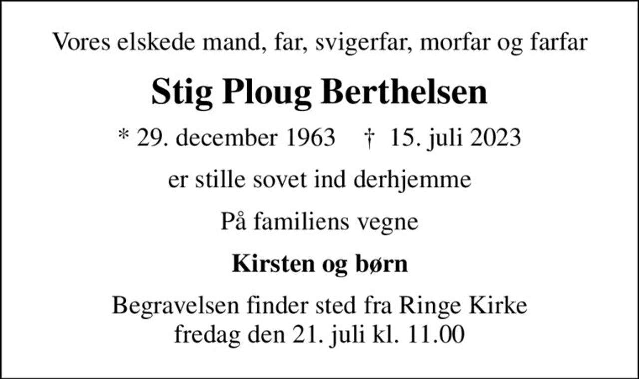 Vores elskede mand, far, svigerfar, morfar og farfar
Stig Ploug Berthelsen
* 29. december 1963    ✝ 15. juli 2023
er stille sovet ind derhjemme
På familiens vegne
Kirsten og børn
Begravelsen finder sted fra Ringe Kirke  fredag den 21. juli kl. 11.00