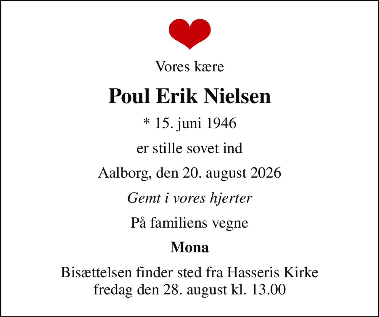 Vores kære
Poul Erik Nielsen
* 15. juni 1946
er stille sovet ind
Aalborg, den 20. august 2026
Gemt i vores hjerter
På familiens vegne
Mona
Bisættelsen finder sted fra Hasseris Kirke  fredag den 28. august kl. 13.00