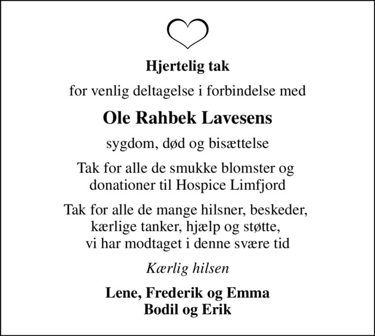 Hjertelig tak
for venlig deltagelse i forbindelse med
Ole Rahbek Lavesens
sygdom, død og bisættelse
Tak for alle de smukke blomster og  donationer til Hospice Limfjord
Tak for alle de mange hilsner, beskeder,  kærlige tanker, hjælp og støtte,  vi har modtaget i denne svære tid
Kærlig hilsen
Lene, Frederik og Emma Bodil og Erik