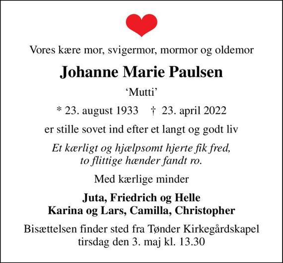 Vores kære mor, svigermor, mormor og oldemor
Johanne Marie Paulsen
Mutti
* 23. august 1933    &#x271d; 23. april 2022
er stille sovet ind efter et langt og godt liv
Et kærligt og hjælpsomt hjerte fik fred, to flittige hænder fandt ro.
Med kærlige minder
Juta, Friedrich og Helle Karina og Lars, Camilla, Christopher
Bisættelsen finder sted fra Tønder Kirkegårdskapel  tirsdag den 3. maj kl. 13.30