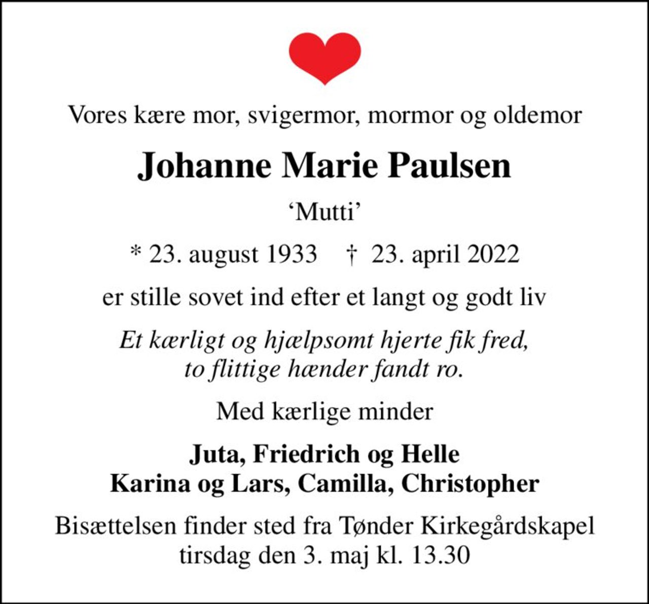 Vores kære mor, svigermor, mormor og oldemor
Johanne Marie Paulsen
Mutti
* 23. august 1933    ✝ 23. april 2022
er stille sovet ind efter et langt og godt liv
Et kærligt og hjælpsomt hjerte fik fred, to flittige hænder fandt ro.
Med kærlige minder
Juta, Friedrich og Helle Karina og Lars, Camilla, Christopher
Bisættelsen finder sted fra Tønder Kirkegårdskapel  tirsdag den 3. maj kl. 13.30