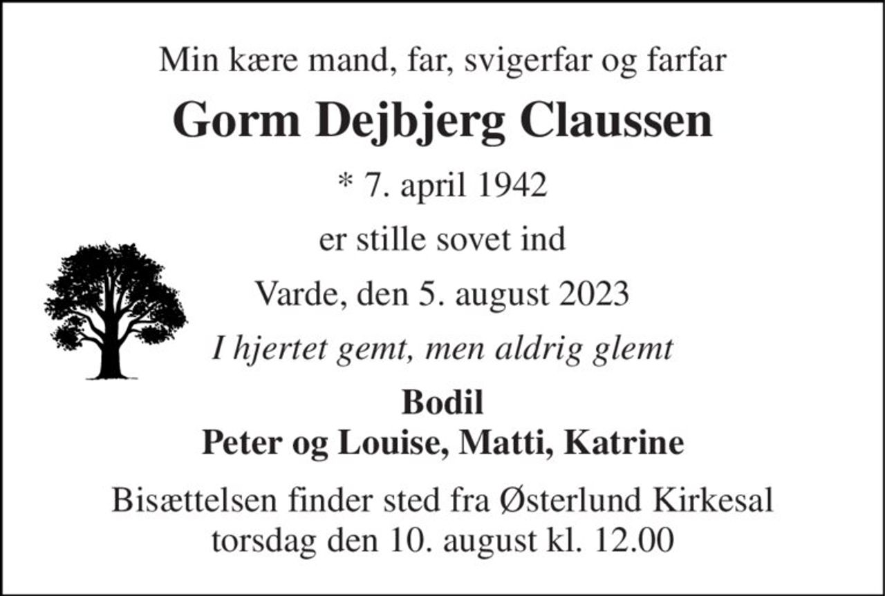 Min kære mand, far, svigerfar og farfar 
Gorm Dejbjerg Claussen 
*​ 7. april 1942 
er stille sovet ind 
Varde, den 5. august 2023 
I hjertet gemt, men aldrig glemt 
Bodil Peter og Louise, Matti, Katrine 
Bisættelsen finder sted fra Østerlund Kirkesal torsdag den 10. august kl. 12.00
