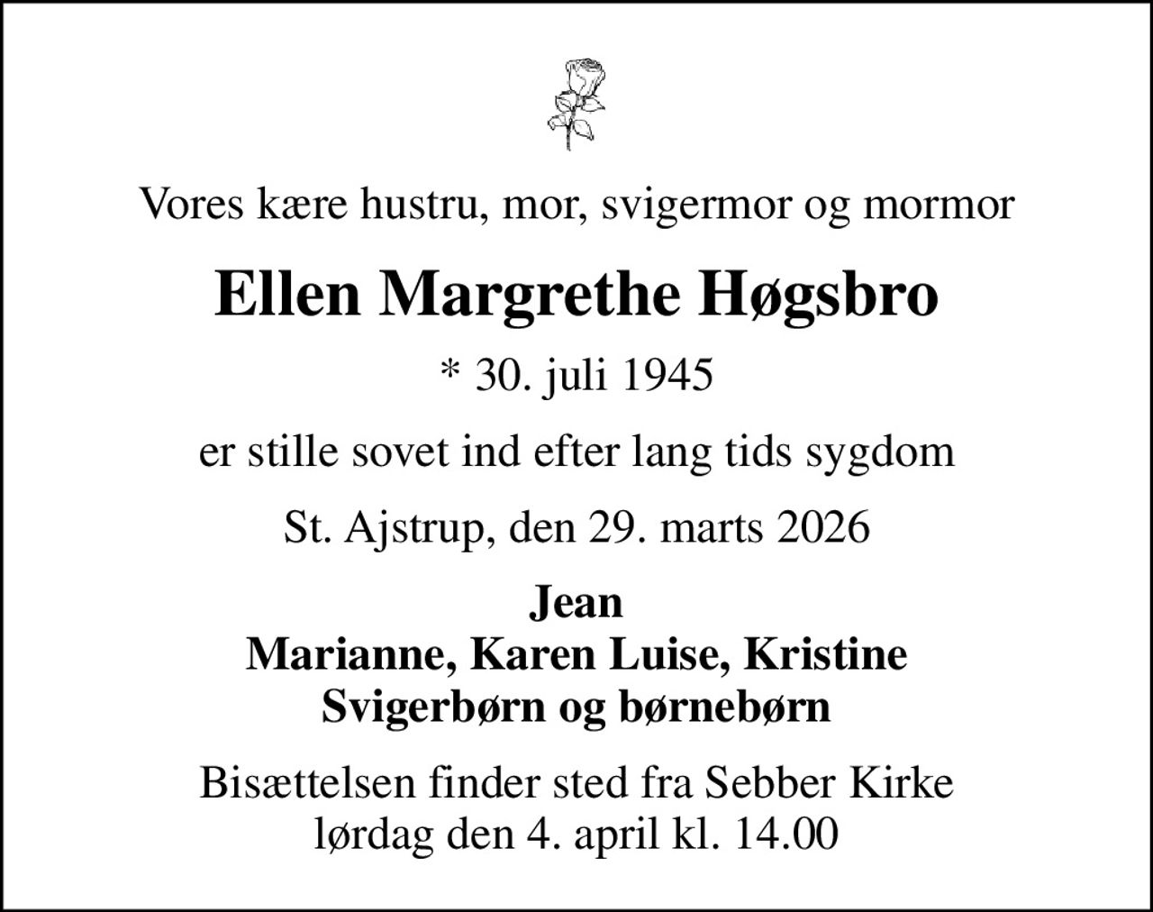 Vores kære hustru, mor, svigermor og mormor
Ellen Margrethe Høgsbro
* 30. juli 1945
er stille sovet ind efter lang tids sygdom
St. Ajstrup, den 29. marts 2026
Jean Marianne, Karen Luise, Kristine Svigerbørn og børnebørn
Bisættelsen finder sted fra Sebber Kirke  lørdag den 4. april kl. 14.00