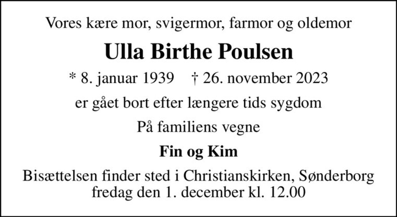 Vores kære mor, svigermor, farmor og oldemor
Ulla Birthe Poulsen
* 8. januar 1939    ✝ 26. november 2023
er gået bort efter længere tids sygdom
På familiens vegne
Fin og Kim
Bisættelsen finder sted i Christianskirken, Sønderborg  fredag den 1. december kl. 12.00