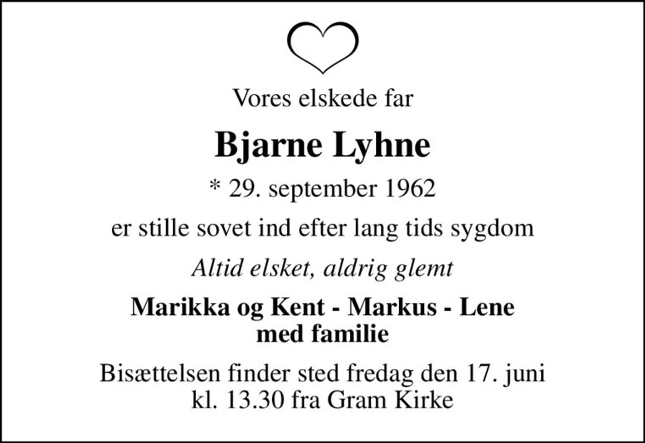 Vores elskede far
Bjarne Lyhne
* 29. september 1962
er stille sovet ind efter lang tids sygdom
Altid elsket, aldrig glemt
Marikka og Kent - Markus - Lene med familie
Bisættelsen finder sted fredag den 17. juni kl. 13.30 fra Gram Kirke