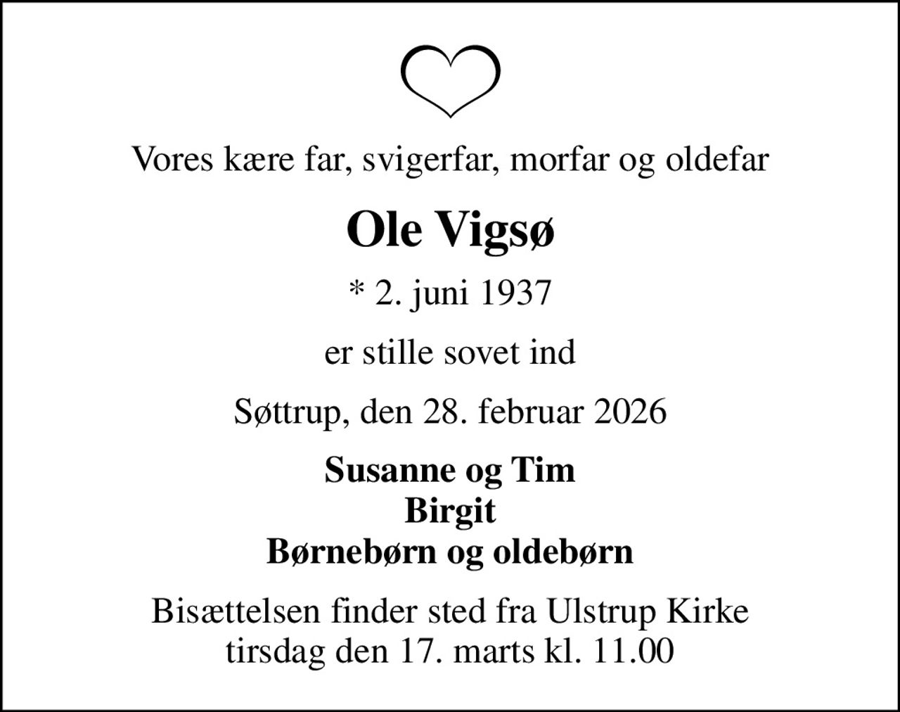 Vores kære far, svigerfar, morfar og oldefar
Ole Vigsø
* 2. juni 1937
er stille sovet ind
Søttrup, den 28. februar 2026
Susanne og Tim Birgit Børnebørn og oldebørn
Bisættelsen finder sted fra Ulstrup Kirke  tirsdag den 17. marts kl. 11.00