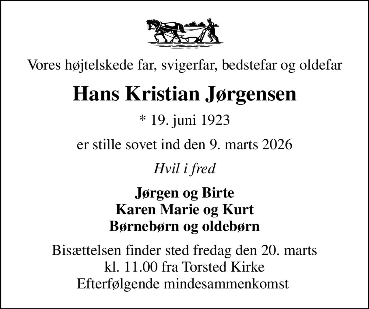 Vores højtelskede far, svigerfar, bedstefar og oldefar
Hans Kristian Jørgensen
* 19. juni 1923
er stille sovet ind den 9. marts 2026
Hvil i fred
Jørgen og Birte Karen Marie og Kurt Børnebørn og oldebørn
Bisættelsen finder sted fredag den 20. marts kl. 11.00 fra Torsted Kirke Efterfølgende mindesammenkomst