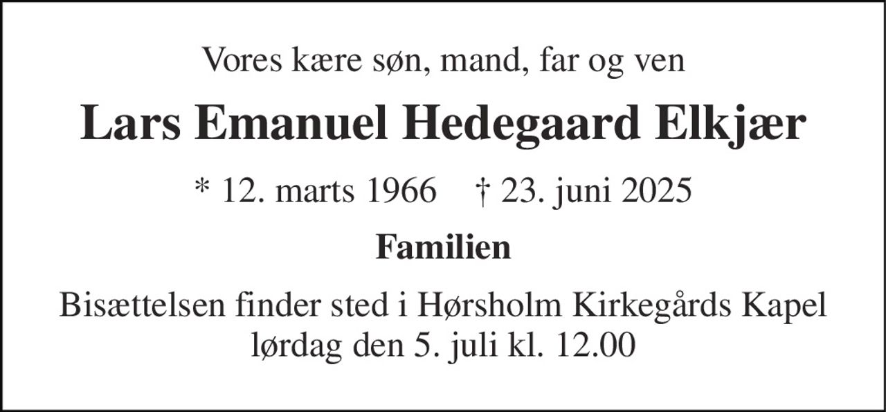 Vores kære søn, mand, far og ven 
Lars Emanuel Hedegaard Elkjær 
*​ 12. marts 1966​    ✝​ 23. juni 2025 
Familien 
Bisættelsen​ finder sted i Hørsholm Kirkegårds Kapel​ lørdag den 5. juli​ kl. 12.00
